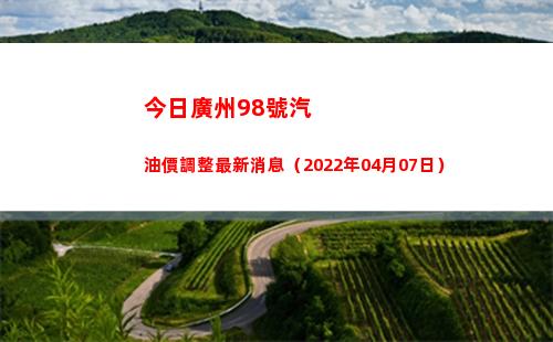 今日廣州98號汽油價調整最新消息（2022年04月07日）