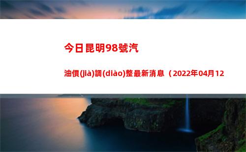 今日昆明98號汽油價(jià)調(diào)整最新消息（2022年04月12日）
