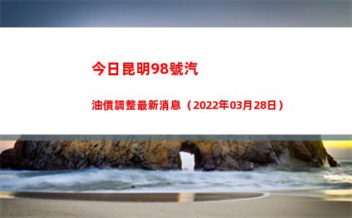 今日昆明98號汽油價調整最新消息（2022年03月28日）
