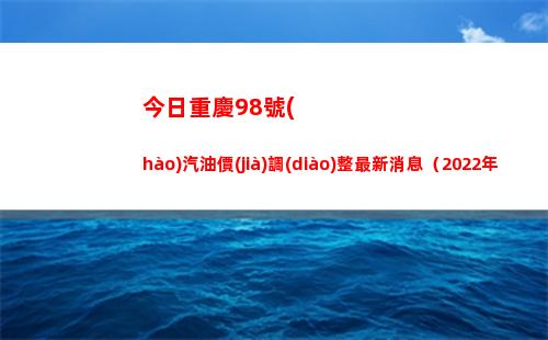 今日重慶98號(hào)汽油價(jià)調(diào)整最新消息（2022年04月07日）