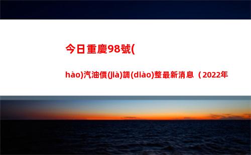 今日重慶98號(hào)汽油價(jià)調(diào)整最新消息（2022年04月18日）插圖