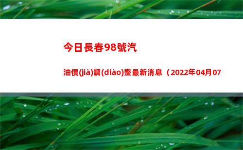 今日長春98號汽油價(jià)調(diào)整最新消息（2022年04月07日）