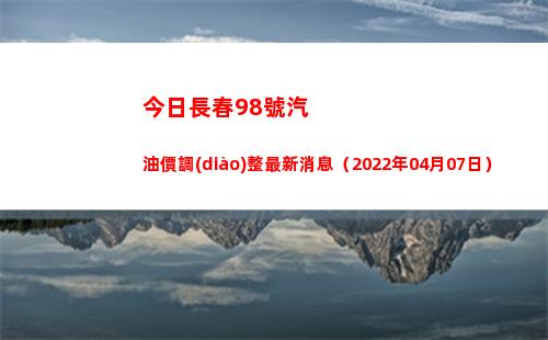今日長春98號汽油價調(diào)整最新消息（2022年04月07日）