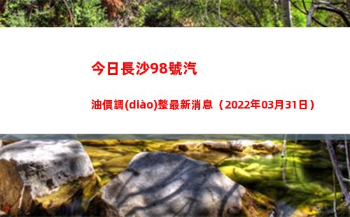 今日長沙98號汽油價調(diào)整最新消息（2022年03月31日）