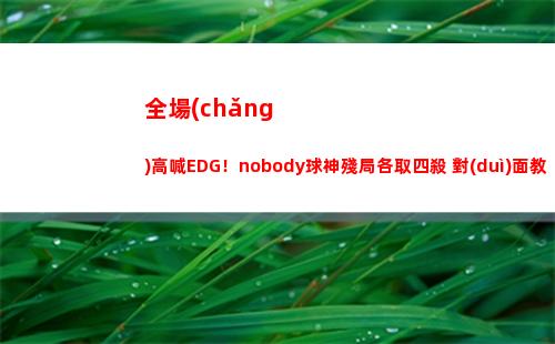 全場(chǎng)高喊EDG！nobody球神殘局各取四殺 對(duì)面教練都繃不住了