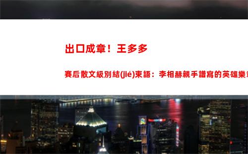 出口成章！王多多賽后散文級別結(jié)束語：李相赫親手譜寫的英雄樂章