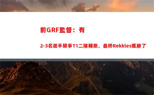 前GRF監督：有2-3名選手競爭T1二隊輔助，最終Rekkles獲勝了