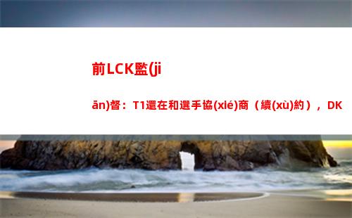 前LCK監(jiān)督：T1還在和選手協(xié)商（續(xù)約），DK不是全員自由人