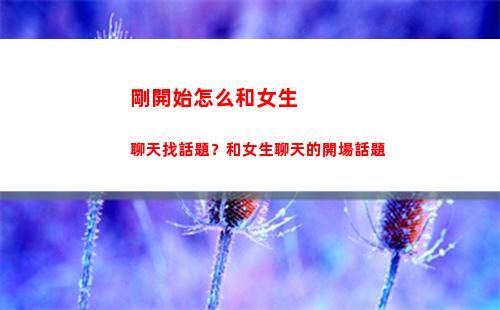 剛開始怎么和女生聊天找話題？和女生聊天的開場話題(怎么和剛認識的女孩子聊天找話題)