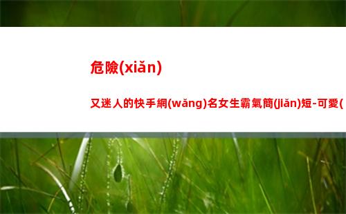 危險(xiǎn)又迷人的快手網(wǎng)名女生霸氣簡(jiǎn)短-可愛(ài)點(diǎn)