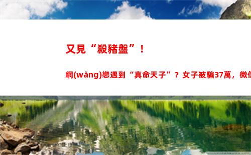 又見“殺豬盤”！網(wǎng)戀遇到“真命天子”？女子被騙37萬，微信也拉黑了