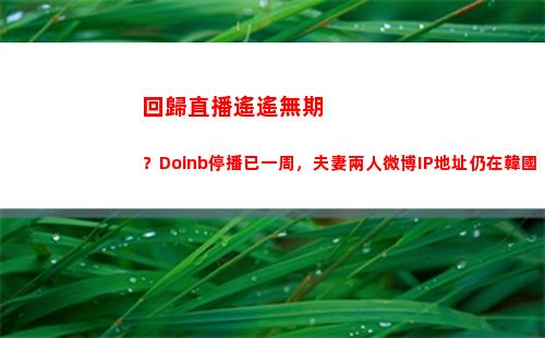 回歸直播遙遙無期？Doinb停播已一周，夫妻兩人微博IP地址仍在韓國