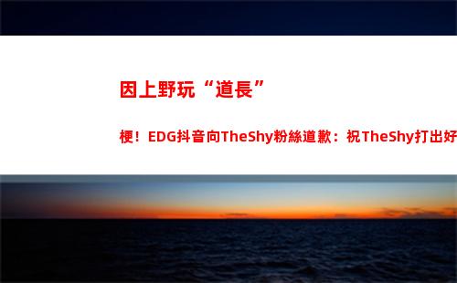 因上野玩“道長”梗！EDG抖音向TheShy粉絲道歉：祝TheShy打出好成績