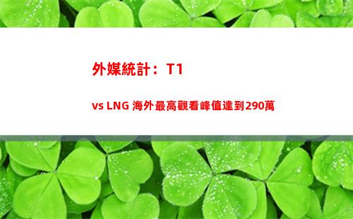 外媒統計：T1 vs LNG 海外最高觀看峰值達到290萬