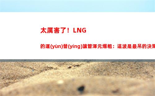 太厲害了！LNG的運(yùn)營(yíng)讓管澤元爆粗：這波是最吊的決策！
