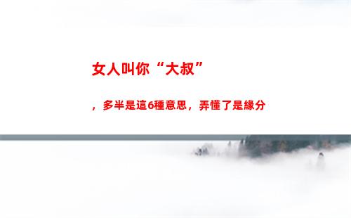 女人叫你“大叔”，多半是這6種意思，弄懂了是緣分(女人叫你大叔你該怎稱呼她)