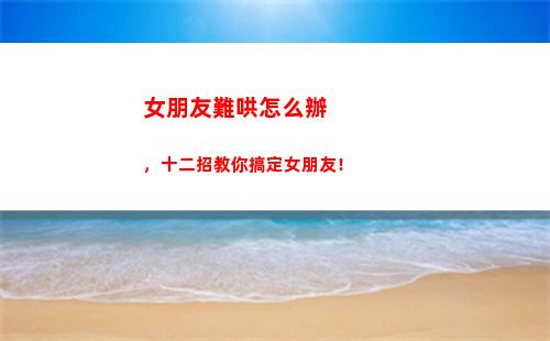 女朋友難哄怎么辦，十二招教你搞定女朋友！(女朋友好難哄怎么辦)