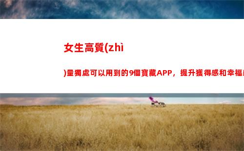 女生高質(zhì)量獨處可以用到的9個寶藏APP，提升獲得感和幸福感(高質(zhì)量的獨處)