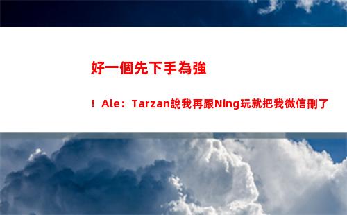 好一個先下手為強！Ale：Tarzan說我再跟Ning玩就把我微信刪了