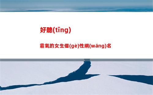 好聽(tīng)霸氣的女生個(gè)性網(wǎng)名(昵稱女生簡(jiǎn)短好聽(tīng)霸氣英文)