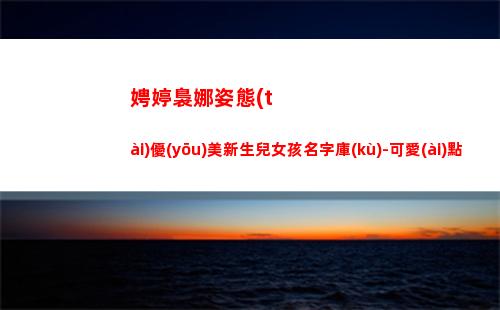 娉婷裊娜姿態(tài)優(yōu)美新生兒女孩名字庫(kù)-可愛(ài)點(diǎn)