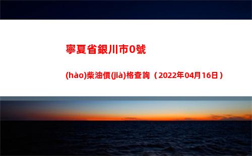 寧夏省銀川市0號(hào)柴油價(jià)格查詢（2022年04月16日）