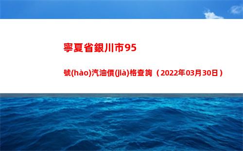 寧夏省銀川市95號(hào)汽油價(jià)格查詢（2022年03月30日）