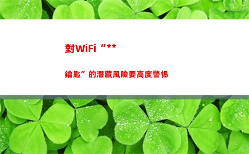 對WiFi“萬能鑰匙”的潛藏風險要高度警惕(Wifi萬能解鎖)
