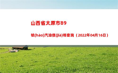 山西省太原市89號(hào)汽油價(jià)格查詢（2022年04月16日）