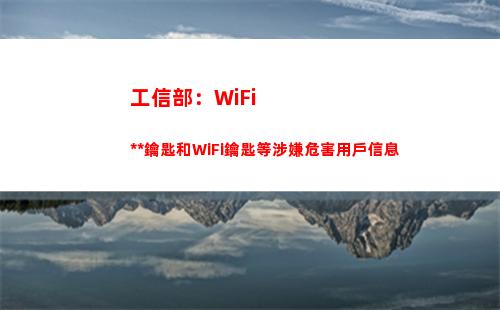 工信部：WiFi萬能鑰匙和WiFi鑰匙等涉嫌危害用戶信息(工信部wifi禁令)