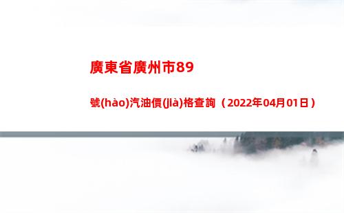 廣東省廣州市89號(hào)汽油價(jià)格查詢（2022年04月01日）
