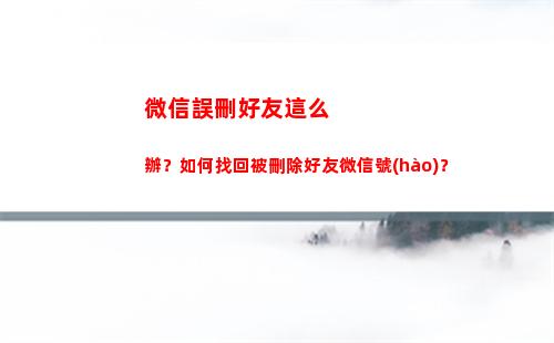 微信誤刪好友這么辦？如何找回被刪除好友微信號(hào)？(誤刪微信好友怎么找回來(lái))