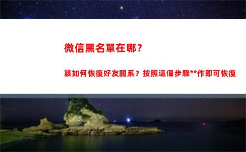 微信黑名單在哪？該如何恢復好友關系？按照這個步驟操作即可恢復(微信黑名單在哪里取消拉黑)