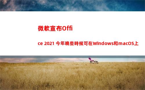 微軟宣布Office 2021 今年晚些時候可在Windows和macOS上使用(微軟宣布終止和華為一切合作)