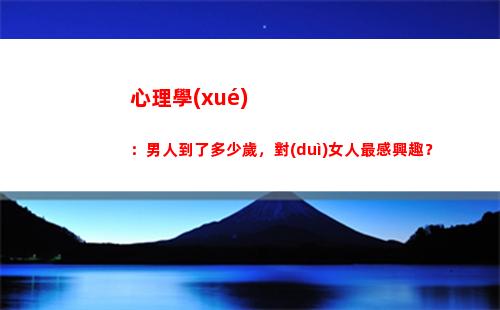 心理學(xué)：男人到了多少歲，對(duì)女人最感興趣？(心理學(xué):男人到了多少歲)