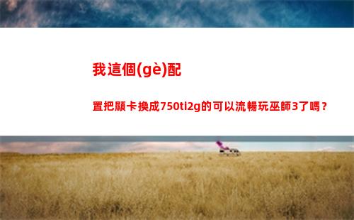 我這個(gè)配置把顯卡換成750ti2g的可以流暢玩巫師3了嗎？