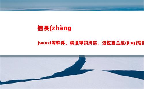 擅長(zhǎng)word等軟件、精通單詞拼寫，這位基金經(jīng)理的自我介紹火出圈(擅長(zhǎng)word等軟件)