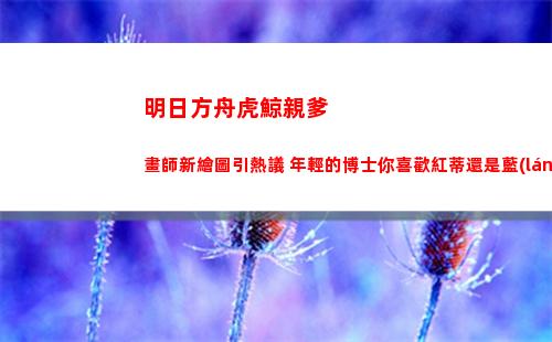 明日方舟虎鯨親爹畫師新繪圖引熱議 年輕的博士你喜歡紅蒂還是藍(lán)蒂(明日方舟虎鯨是誰)