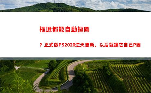 框選都能自動摳圖？正式版PS2020逆天更新，以后就讓它自己P圖