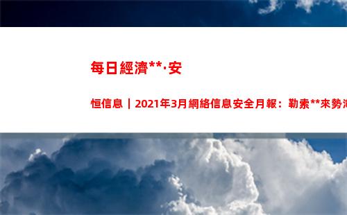 每日經濟新聞·安恒信息｜2021年3月網絡信息安全月報：勒索病毒來勢洶洶，宏碁、富士康中招保護數據安全需要反守為攻？(每日經濟新聞可信嗎)