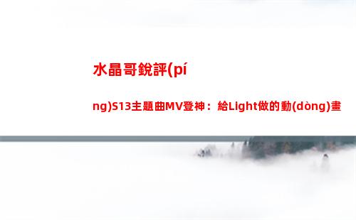 水晶哥銳評(píng)S13主題曲MV登神：給Light做的動(dòng)畫片吧？給了多少錢啊
