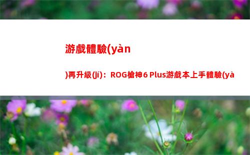 游戲體驗(yàn)再升級(jí)：ROG槍神6 Plus游戲本上手體驗(yàn)