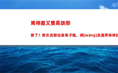 焉栩嘉又雙叒談戀愛了？新女友疑似是張子楓，網(wǎng)友直呼妹妹快跑