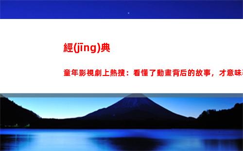 經(jīng)典童年影視劇上熱搜：看懂了動畫背后的故事，才意味著真正長大(影視劇臺詞經(jīng)典片段)