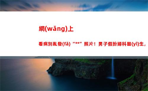 網(wǎng)上看病別亂發(fā)“私處”照片！男子假扮婦科醫(yī)生，偷窺400名女性