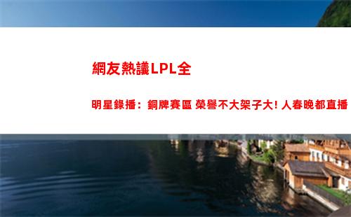 網友熱議LPL全明星錄播：銅牌賽區 榮譽不大架子大! 人春晚都直播