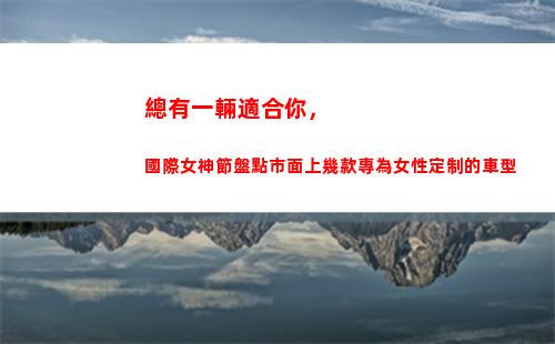 總有一輛適合你，國際女神節盤點市面上幾款專為女性定制的車型