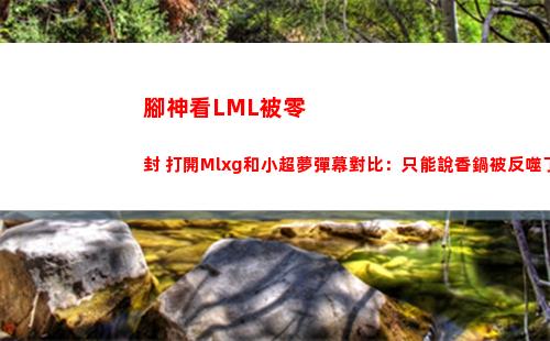 腳神看LML被零封 打開Mlxg和小超夢彈幕對比：只能說香鍋被反噬了