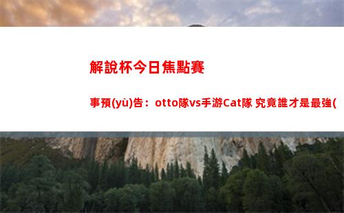 解說杯今日焦點賽事預(yù)告：otto隊vs手游Cat隊 究竟誰才是最強(qiáng)外卡