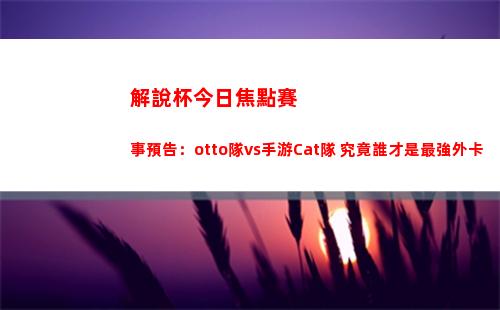 解說杯今日焦點賽事預告：otto隊vs手游Cat隊 究竟誰才是最強外卡